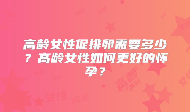 高龄女性促排卵需要多少？高龄女性如何更好的怀孕？
