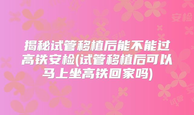 揭秘试管移植后能不能过高铁安检(试管移植后可以马上坐高铁回家吗)