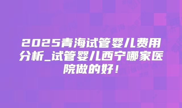 2025青海试管婴儿费用分析_试管婴儿西宁哪家医院做的好！