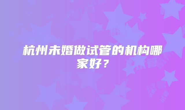 杭州未婚做试管的机构哪家好?