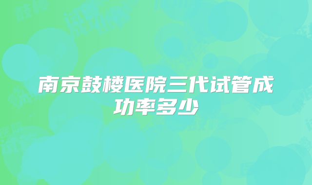南京鼓楼医院三代试管成功率多少