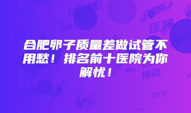 合肥卵子质量差做试管不用愁！排名前十医院为你解忧！