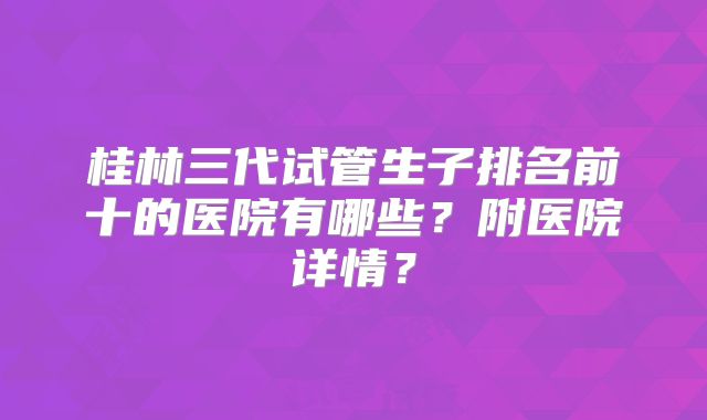 桂林三代试管生子排名前十的医院有哪些？附医院详情？