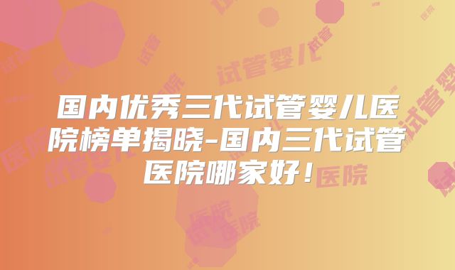 国内优秀三代试管婴儿医院榜单揭晓-国内三代试管医院哪家好！