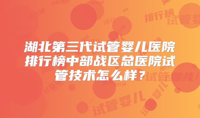 湖北第三代试管婴儿医院排行榜中部战区总医院试管技术怎么样?