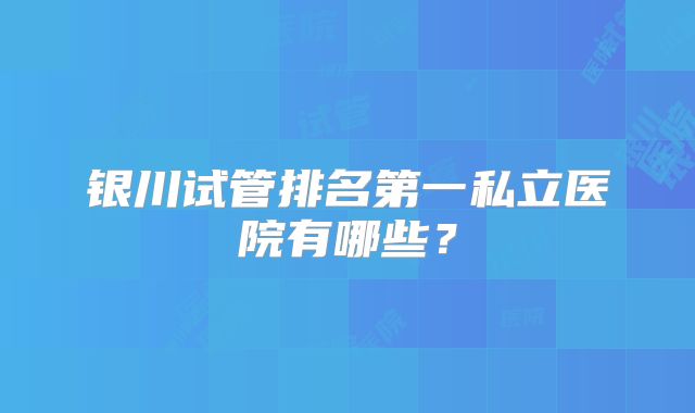 银川试管排名第一私立医院有哪些？