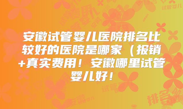 安徽试管婴儿医院排名比较好的医院是哪家(报销+真实费用!安徽哪里试管婴儿好!