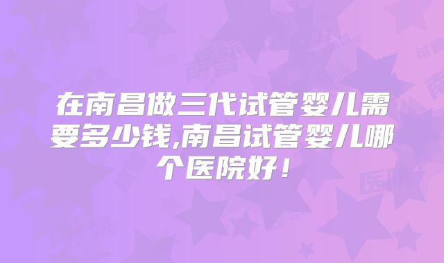在南昌做三代试管婴儿需要多少钱,南昌试管婴儿哪个医院好!