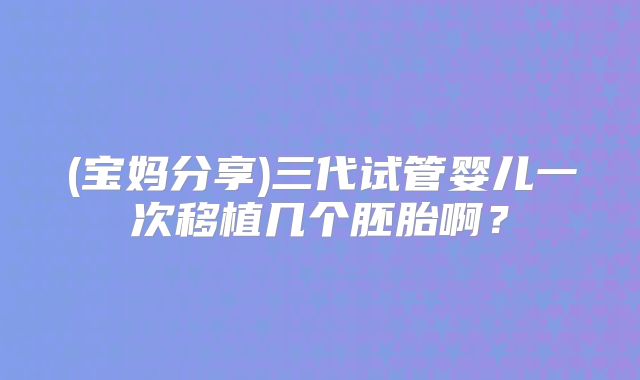 (宝妈分享)三代试管婴儿一次移植几个胚胎啊?