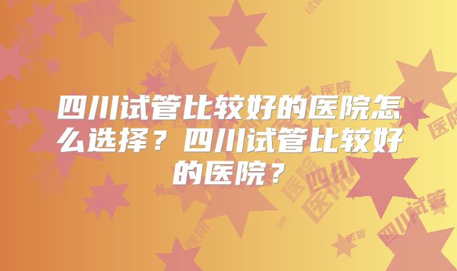 四川试管比较好的医院怎么选择？四川试管比较好的医院？