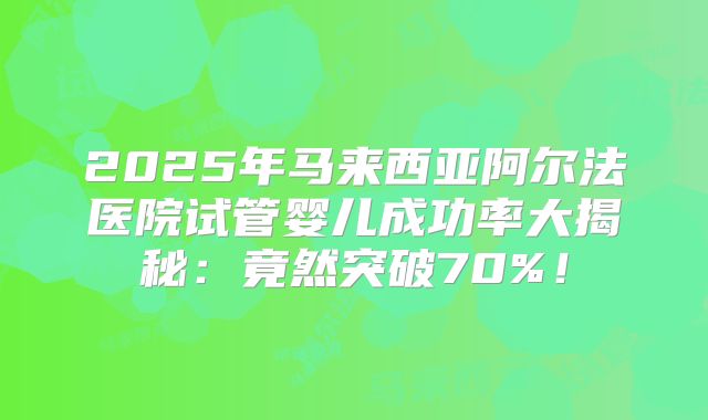 2025年马来西亚阿尔法医院试管婴儿成功率大揭秘：竟然突破70%！