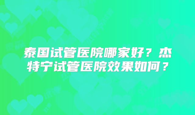 泰国试管医院哪家好？杰特宁试管医院效果如何？