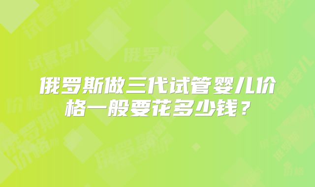 俄罗斯做三代试管婴儿价格一般要花多少钱？