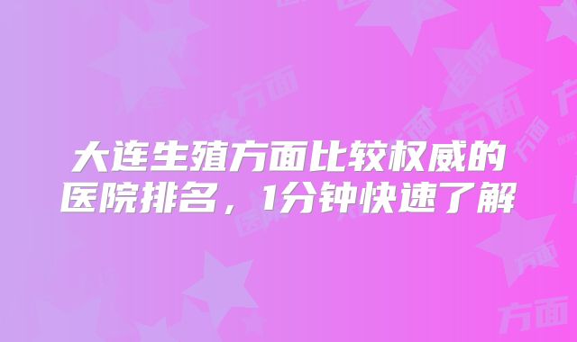 大连生殖方面比较权威的医院排名，1分钟快速了解