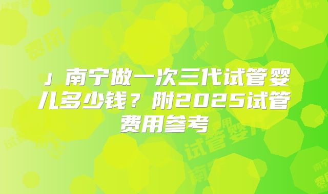 」南宁做一次三代试管婴儿多少钱?附2025试管费用参考