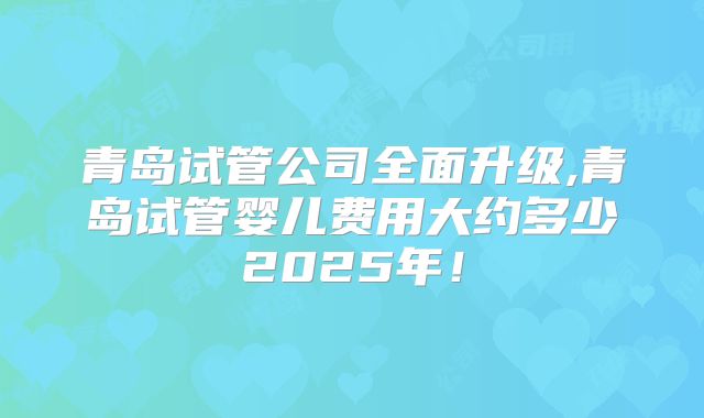 青岛试管公司全面升级,青岛试管婴儿费用大约多少2025年！