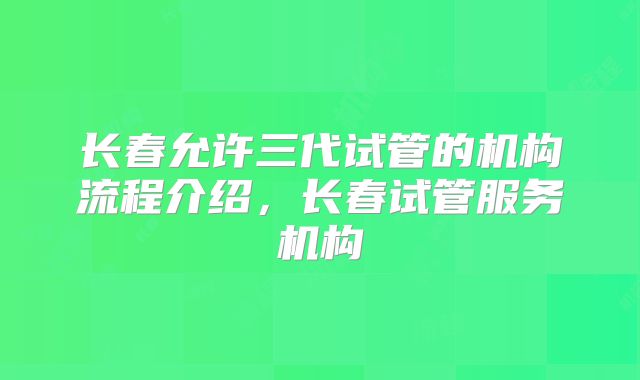 长春允许三代试管的机构流程介绍，长春试管服务机构