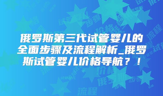 俄罗斯第三代试管婴儿的全面步骤及流程解析_俄罗斯试管婴儿价格导航？！