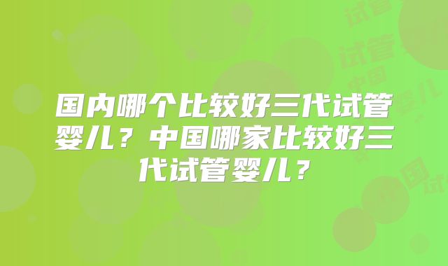 国内哪个比较好三代试管婴儿?中国哪家比较好三代试管婴儿?