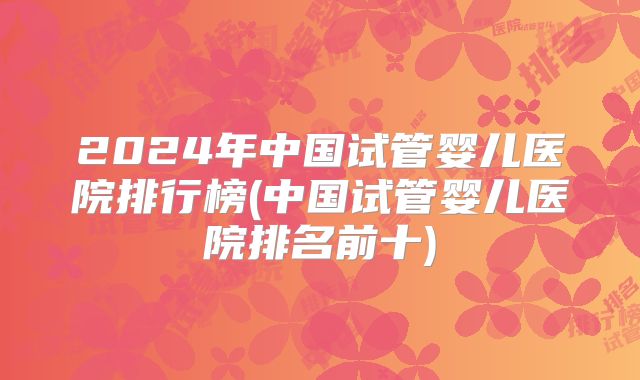2024年中国试管婴儿医院排行榜(中国试管婴儿医院排名前十)