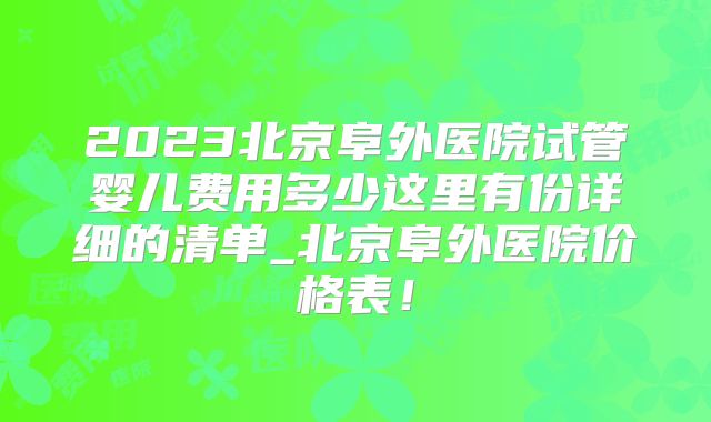 2023北京阜外医院试管婴儿费用多少这里有份详细的清单_北京阜外医院价格表!