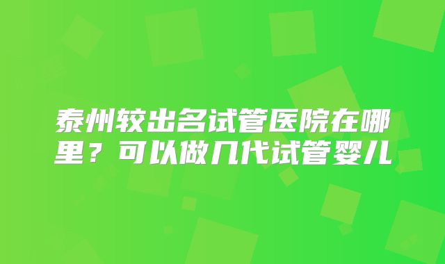 泰州较出名试管医院在哪里?可以做几代试管婴儿