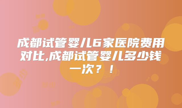 成都试管婴儿6家医院费用对比,成都试管婴儿多少钱一次？！