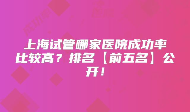 上海试管哪家医院成功率比较高？排名【前五名】公开！