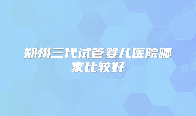 郑州三代试管婴儿医院哪家比较好