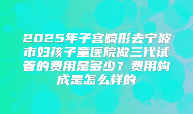 2025年子宫畸形去宁波市妇孩子童医院做三代试管的费用是多少？费用构成是怎么样的