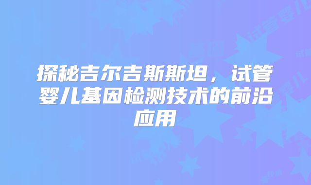 探秘吉尔吉斯斯坦，试管婴儿基因检测技术的前沿应用