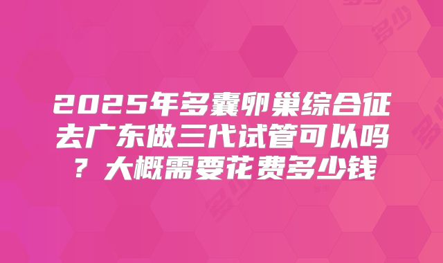 2025年多囊卵巢综合征去广东做三代试管可以吗?大概需要花费多少钱