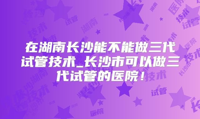 在湖南长沙能不能做三代试管技术_长沙市可以做三代试管的医院！