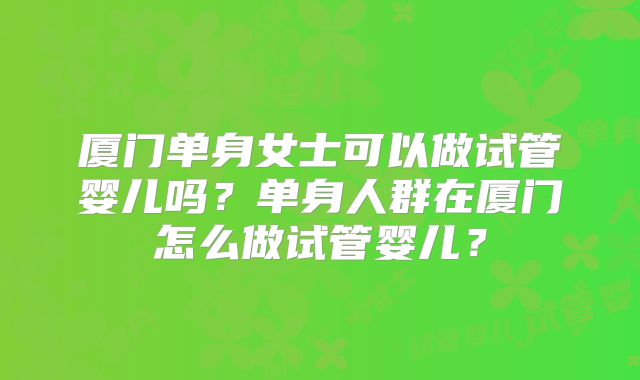 厦门单身女士可以做试管婴儿吗?单身人群在厦门怎么做试管婴儿?