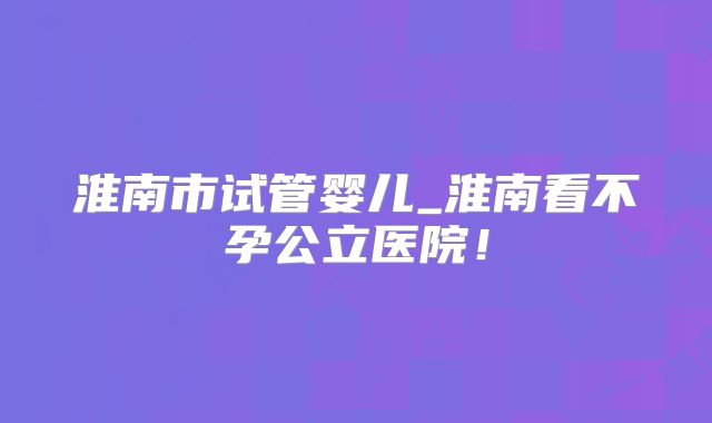 淮南市试管婴儿_淮南看不孕公立医院！