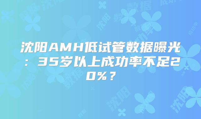 沈阳AMH低试管数据曝光:35岁以上成功率不足20%?