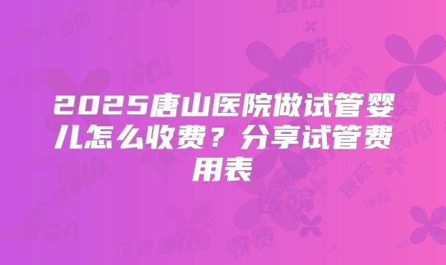2025唐山医院做试管婴儿怎么收费？分享试管费用表