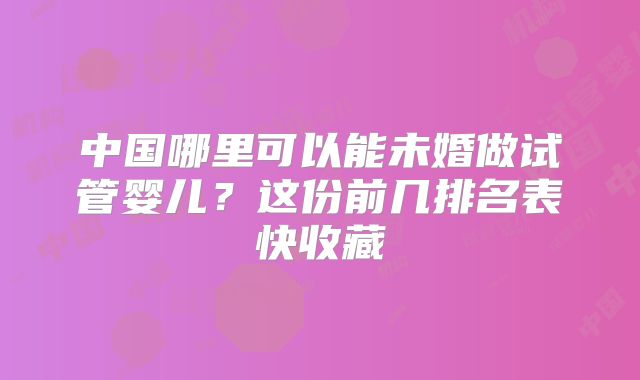 中国哪里可以能未婚做试管婴儿？这份前几排名表快收藏