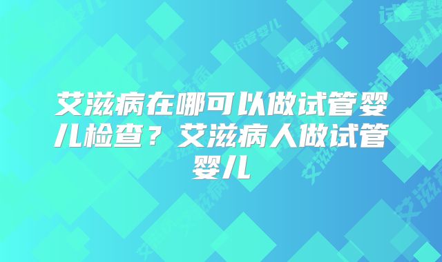 艾滋病在哪可以做试管婴儿检查？艾滋病人做试管婴儿
