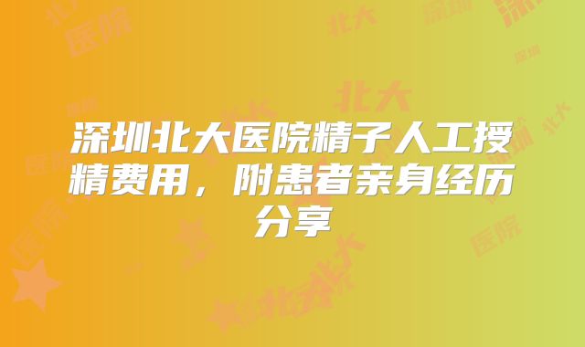 深圳北大医院精子人工授精费用，附患者亲身经历分享