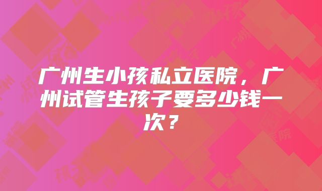 广州生小孩私立医院，广州试管生孩子要多少钱一次？