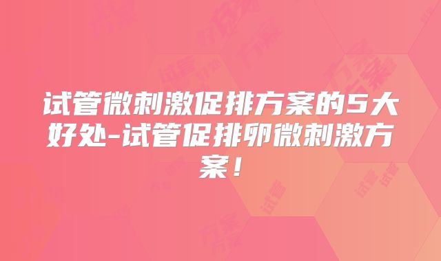 试管微刺激促排方案的5大好处-试管促排卵微刺激方案！