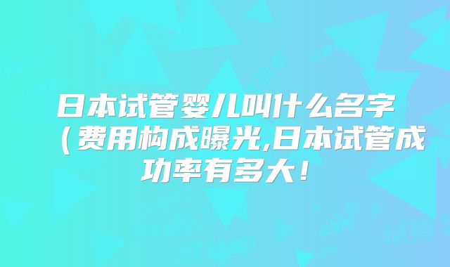 日本试管婴儿叫什么名字（费用构成曝光,日本试管成功率有多大！