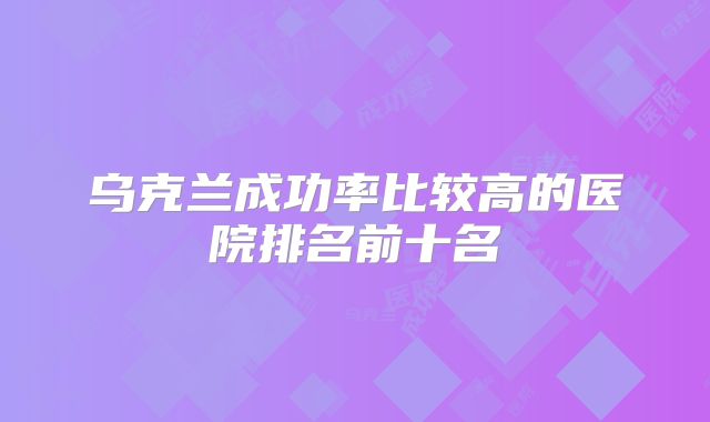 乌克兰成功率比较高的医院排名前十名
