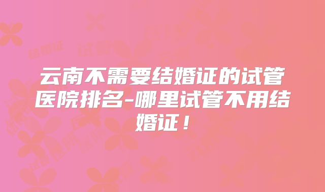 云南不需要结婚证的试管医院排名-哪里试管不用结婚证！