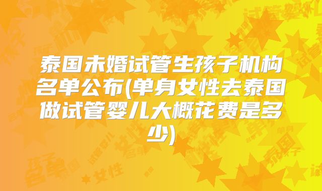 泰国未婚试管生孩子机构名单公布(单身女性去泰国做试管婴儿大概花费是多少)