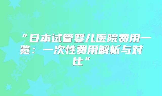 “日本试管婴儿医院费用一览：一次性费用解析与对比”