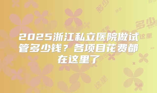 2025浙江私立医院做试管多少钱?各项目花费都在这里了