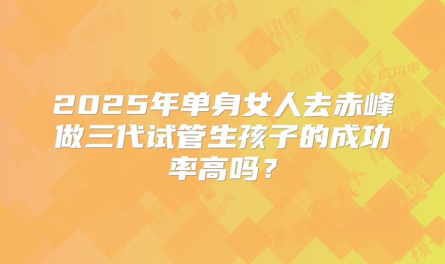 2025年单身女人去赤峰做三代试管生孩子的成功率高吗?