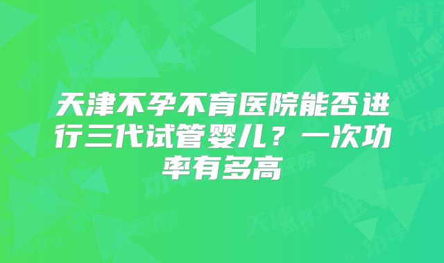 天津不孕不育医院能否进行三代试管婴儿？一次功率有多高